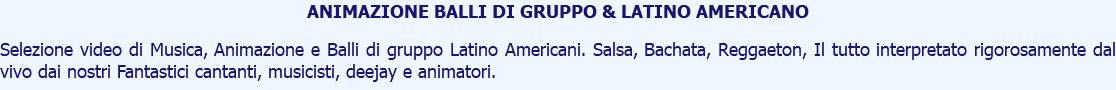 ANIMAZIONE BALLI DI GRUPPO & LATINO AMERICANO Selezione video di Musica, Animazione e Balli di gruppo Latino Americani. Salsa, Bachata, Reggaeton, Il tutto interpretato rigorosamente dal vivo dai nostri Fantastici cantanti, musicisti, deejay e animatori.