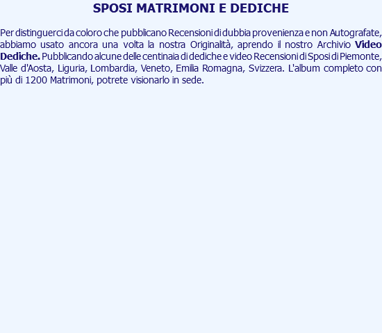 SPOSI MATRIMONI E DEDICHE Per distinguerci da coloro che pubblicano Recensioni di dubbia provenienza e non Autografate, abbiamo usato ancora una volta la nostra Originalità, aprendo il nostro Archivio Video Dediche. Pubblicando alcune delle centinaia di dediche e video Recensioni di Sposi di Piemonte, Valle d'Aosta, Liguria, Lombardia, Veneto, Emilia Romagna, Svizzera. L'album completo con più di 1200 Matrimoni, potrete visionarlo in sede. 