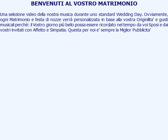 BENVENUTI AL VOSTRO MATRIMONIO Una selezione video della nostra musica durante uno standard Wedding Day. Ovviamente, ogni Matrimonio e festa di nozze verrà personalizzata in base alla vostra Originilita' e gusti musicali perchè: il Vostro giorno più bello possa essere ricordato nel tempo da voi Sposi e dai vostri invitati con Affetto e Simpatia. Questa per noi e' sempre la Miglior Pubblicita' 