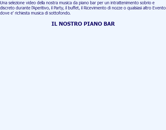 Una selezione video della nostra musica da piano bar per un intrattenimento sobrio e discreto durante l'Aperitivo, il Party, il buffet, il Ricevimento di nozze o qualsiasi altro Evento dove e' richiesta musica di sottofondo. IL NOSTRO PIANO BAR