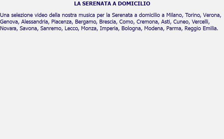 LA SERENATA A DOMICILIO Una selezione video della nostra musica per la Serenata a domicilio a Milano, Torino, Verona, Genova, Alessandria, Piacenza, Bergamo, Brescia, Como, Cremona, Asti, Cuneo, Vercelli, Novara, Savona, Sanremo, Lecco, Monza, Imperia, Bologna, Modena, Parma, Reggio Emilia. 