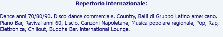 Repertorio internazionale: Dance anni 70/80/90, Disco dance commerciale, Country, Balli di Gruppo Latino americano, Piano Bar, Revival anni 60, Liscio, Canzoni Napoletane, Musica popolare regionale, Pop, Rap, Elettronica, Chillout, Buddha Bar, international Lounge.