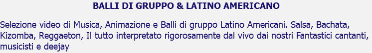 BALLI DI GRUPPO & LATINO AMERICANO Selezione video di Musica, Animazione e Balli di gruppo Latino Americani. Salsa, Bachata, Kizomba, Reggaeton, Il tutto interpretato rigorosamente dal vivo dai nostri Fantastici cantanti, musicisti e deejay