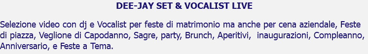 DEE-JAY SET & VOCALIST LIVE Selezione video con dj e Vocalist per feste di matrimonio ma anche per cena aziendale, Feste di piazza, Veglione di Capodanno, Sagre, party, Brunch, Aperitivi, inaugurazioni, Compleanno, Anniversario, e Feste a Tema.