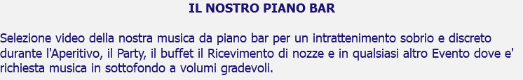 IL NOSTRO PIANO BAR Selezione video della nostra musica da piano bar per un intrattenimento sobrio e discreto durante l'Aperitivo, il Party, il buffet il Ricevimento di nozze e in qualsiasi altro Evento dove e' richiesta musica in sottofondo a volumi gradevoli.