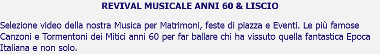 REVIVAL MUSICALE ANNI 60 & LISCIO Selezione video della nostra Musica per Matrimoni, feste di piazza e Eventi. Le più famose Canzoni e Tormentoni dei Mitici anni 60 per far ballare chi ha vissuto quella fantastica Epoca Italiana e non solo.