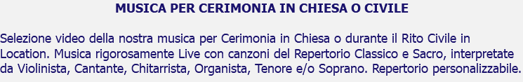 MUSICA PER CERIMONIA IN CHIESA O CIVILE Selezione video della nostra musica per Cerimonia in Chiesa o durante il Rito Civile in Location. Musica rigorosamente Live con canzoni del Repertorio Classico e Sacro, interpretate da Violinista, Cantante, Chitarrista, Organista, Tenore e/o Soprano. Repertorio personalizzabile.