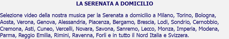 LA SERENATA A DOMICILIO Selezione video della nostra musica per la Serenata a domicilio a Milano, Torino, Bologna, Aosta, Verona, Genova, Alessandria, Piacenza, Bergamo, Brescia, Lodi, Sondrio, Cernobbio, Cremona, Asti, Cuneo, Vercelli, Novara, Savona, Sanremo, Lecco, Monza, Imperia, Modena, Parma, Reggio Emilia, Rimini, Ravenna, Forlì e in tutto il Nord Italia e Svizzera.