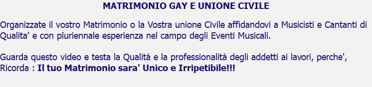 MATRIMONIO GAY E UNIONE CIVILE Organizzate il vostro Matrimonio o la Vostra unione Civile affidandovi a Musicisti e Cantanti di Qualita' e con pluriennale esperienza nel campo degli Eventi Musicali. Guarda questo video e testa la Qualità e la professionalità degli addetti ai lavori, perche', Ricorda : Il tuo Matrimonio sara' Unico e Irripetibile!!!