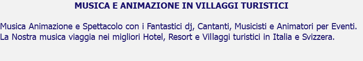 MUSICA E ANIMAZIONE IN VILLAGGI TURISTICI Musica Animazione e Spettacolo con i Fantastici dj, Cantanti, Musicisti e Animatori per Eventi. La Nostra musica viaggia nei migliori Hotel, Resort e Villaggi turistici in Italia e Svizzera. 