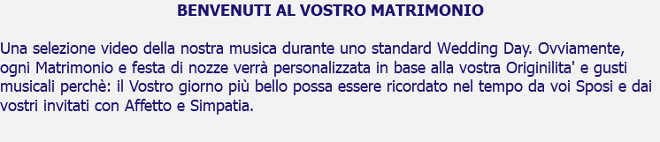 BENVENUTI AL VOSTRO MATRIMONIO Una selezione video della nostra musica durante uno standard Wedding Day. Ovviamente, ogni Matrimonio e festa di nozze verrà personalizzata in base alla vostra Originilita' e gusti musicali perchè: il Vostro giorno più bello possa essere ricordato nel tempo da voi Sposi e dai vostri invitati con Affetto e Simpatia. 