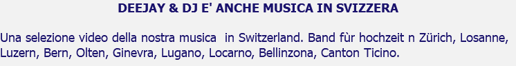 DEEJAY & DJ E' ANCHE MUSICA IN SVIZZERA Una selezione video della nostra musica in Switzerland. Band fùr hochzeit n Zürich, Losanne, Luzern, Bern, Olten, Ginevra, Lugano, Locarno, Bellinzona, Canton Ticino.
