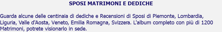 SPOSI MATRIMONI E DEDICHE Guarda alcune delle centinaia di dediche e Recensioni di Sposi di Piemonte, Lombardia, Liguria, Valle d'Aosta, Veneto, Emilia Romagna, Svizzera. L'album completo con più di 1200 Matrimoni, potrete visionarlo in sede.