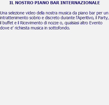 IL NOSTRO PIANO BAR INTERNAZIONALE Una selezione video della nostra musica da piano bar per un intrattenimento sobrio e discreto durante l'Aperitivo, il Party, il buffet e il Ricevimento di nozze o, qualsiasi altro Evento dove e' richiesta musica in sottofondo. 