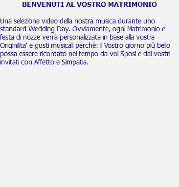 BENVENUTI AL VOSTRO MATRIMONIO Una selezione video della nostra musica durante uno standard Wedding Day. Ovviamente, ogni Matrimonio e festa di nozze verrà personalizzata in base alla vostra Originilita' e gusti musicali perchè: il Vostro giorno più bello possa essere ricordato nel tempo da voi Sposi e dai vostri invitati con Affetto e Simpatia. 