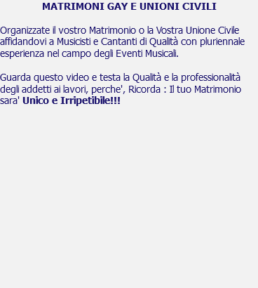 MATRIMONI GAY E UNIONI CIVILI Organizzate il vostro Matrimonio o la Vostra Unione Civile affidandovi a Musicisti e Cantanti di Qualità con pluriennale esperienza nel campo degli Eventi Musicali. Guarda questo video e testa la Qualità e la professionalità degli addetti ai lavori, perche', Ricorda : Il tuo Matrimonio sara' Unico e Irripetibile!!! 