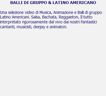 BALLI DI GRUPPO & LATINO AMERICANO Una selezione video di Musica, Animazione e Balli di gruppo Latino Americani. Salsa, Bachata, Reggaeton, Il tutto interpretato rigorosamente dal vivo dai nostri Fantastici cantanti, musicisti, deejay e animatori. 