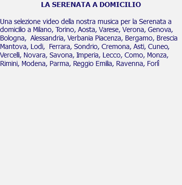 LA SERENATA A DOMICILIO Una selezione video della nostra musica per la Serenata a domicilio a Milano, Torino, Aosta, Varese, Verona, Genova, Bologna, Alessandria, Verbania Piacenza, Bergamo, Brescia Mantova, Lodi, Ferrara, Sondrio, Cremona, Asti, Cuneo, Vercelli, Novara, Savona, Imperia, Lecco, Como, Monza, Rimini, Modena, Parma, Reggio Emilia, Ravenna, Forlì 