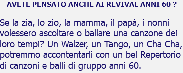 AVETE PENSATO ANCHE AI REVIVAL ANNI 60 ? Se la zia, lo zio, la mamma, il papà, i nonni volessero ascoltare o ballare una canzone dei loro tempi? Un Walzer, un Tango, un Cha Cha, potremmo accontentarli con un bel Repertorio di canzoni e balli di gruppo anni 60.