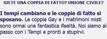 SIETE UNA COPPIA DI FATTO? UNIONE CIVILE? I tempi cambiano e le coppie di fatto si sposano. Le coppie Gay e i matrimoni misti sono ormai una fantastica Realtà. Noi siamo al passo con i Tempi e pronti a stupirvi.