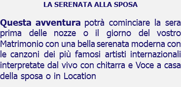 LA SERENATA ALLA SPOSA Questa avventura potrà cominciare la sera prima delle nozze o il giorno del vostro Matrimonio con una bella serenata moderna con le canzoni dei più famosi artisti internazionali interpretate dal vivo con chitarra e Voce a casa della sposa o in Location