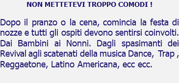 NON METTETEVI TROPPO COMODI ! Dopo il pranzo o la cena, comincia la festa di nozze e tutti gli ospiti devono sentirsi coinvolti. Dai Bambini ai Nonni. Dagli spasimanti dei Revival agli scatenati della musica Dance, Trap , Reggaetone, Latino Americana, ecc ecc. 